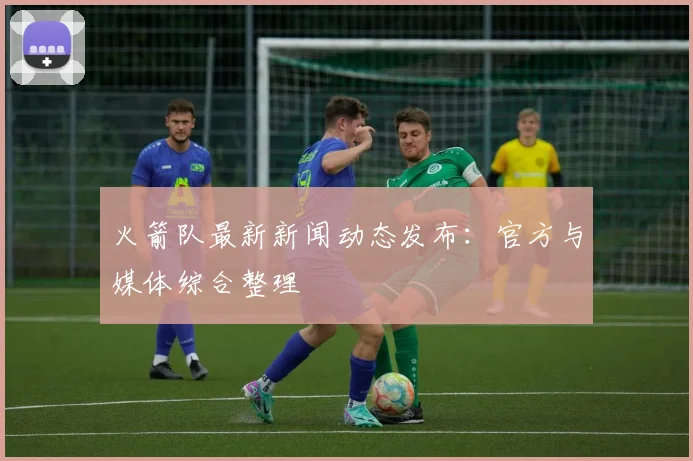 火箭队最新新闻动态发布：官方与媒体综合整理
