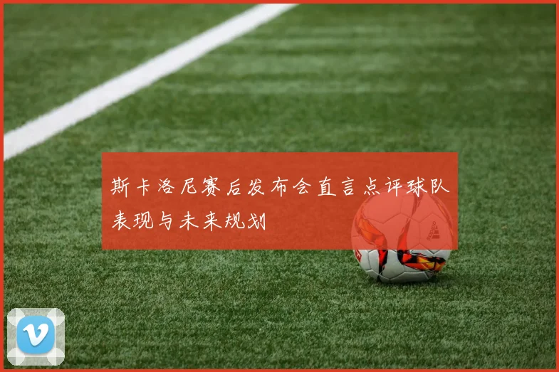 斯卡洛尼赛后发布会直言点评球队表现与未来规划