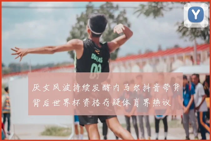 厌女风波持续发酵内马尔抖音带货背后世界杯资格存疑体育界热议