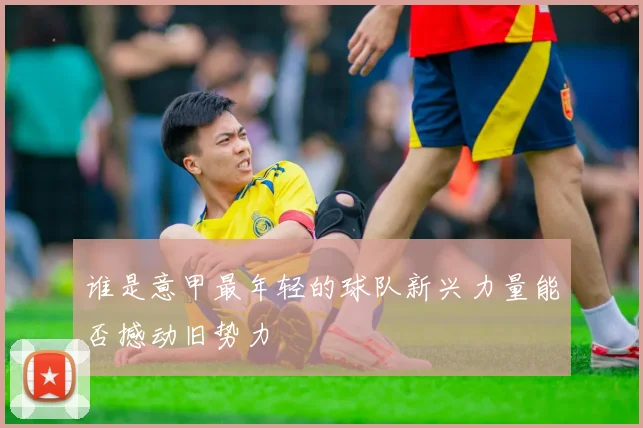 谁是意甲最年轻的球队新兴力量能否撼动旧势力